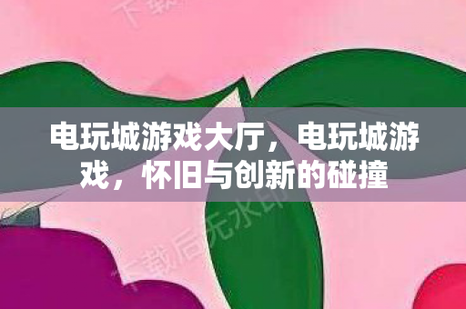 电玩城游戏大厅，电玩城游戏，怀旧与创新的碰撞