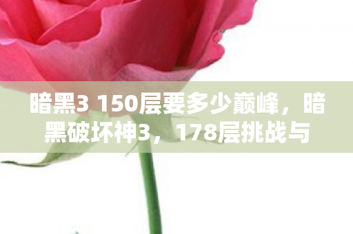 暗黑3 150层要多少巅峰,暗黑破坏神3,178层挑战与游戏深度解析 暗黑3 150层要多少巅峰,暗黑破坏神3,178层挑战与游戏深度解析