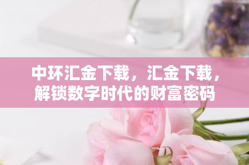 中环汇金下载,汇金下载,解锁数字时代的财富密码 中环汇金下载,汇金下载,解锁数字时代的财富密码