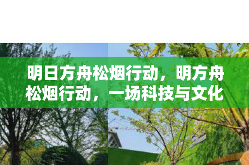 明日方舟松烟行动,明方舟松烟行动,一场科技与文化的深度交融 明日方舟松烟行动,明方舟松烟行动,一场科技与文化的深度交融