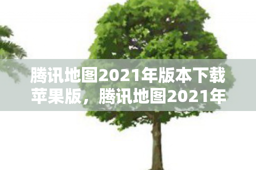 腾讯地图2021年版本下载苹果版，腾讯地图2021年版本下载指南