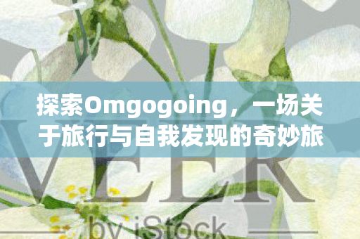 探索Omgogoing,一场关于旅行与自我发现的奇妙旅程 探索Omgogoing,一场关于旅行与自我发现的奇妙旅程