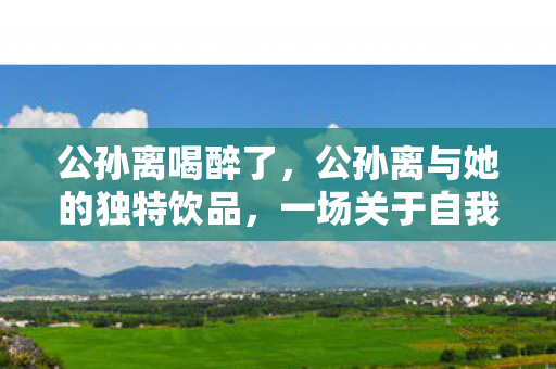 公孙离喝醉了，公孙离与她的独特饮品，一场关于自我探索与品味的奇妙之旅