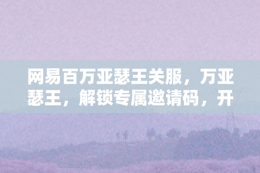 网易百万亚瑟王关服,万亚瑟王,解锁专属邀请码,开启你的魔幻之旅 网易百万亚瑟王关服,万亚瑟王,解锁专属邀请码,开启你的魔幻之旅