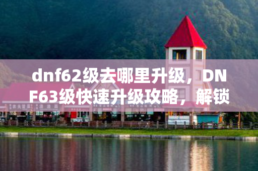 dnf62级去哪里升级，DNF63级快速升级攻略，解锁高效升级路线