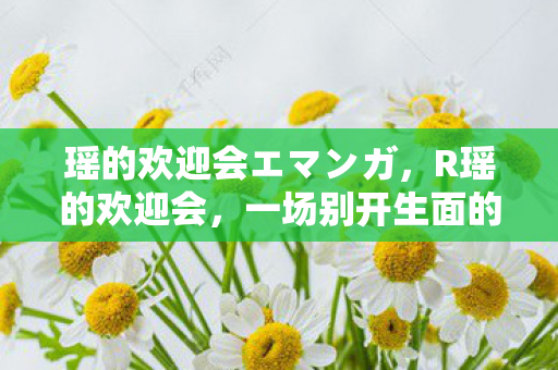 瑶的欢迎会エマンガ,R瑶的欢迎会,一场别开生面的文化盛宴 瑶的欢迎会エマンガ,R瑶的欢迎会,一场别开生面的文化盛宴