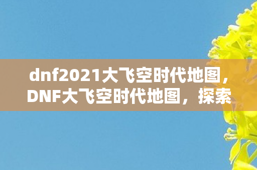 dnf2021大飞空时代地图，DNF大飞空时代地图，探索未知领域的奇幻之旅