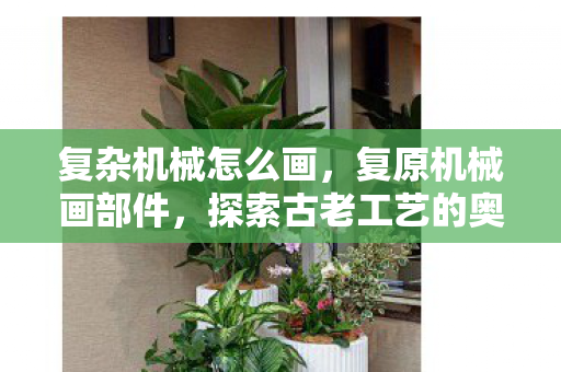 复杂机械怎么画，复原机械画部件，探索古老工艺的奥秘