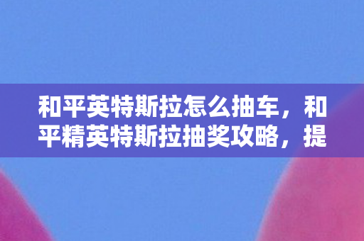 和平英特斯拉怎么抽车，和平精英特斯拉抽奖攻略，提高中奖率的小技巧