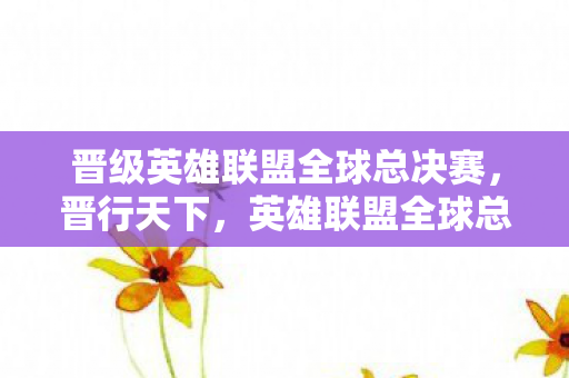 晋级英雄联盟全球总决赛，晋行天下，英雄联盟全球总决赛的荣耀与梦想