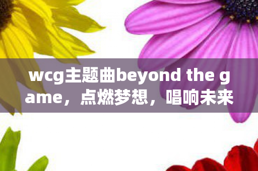 wcg主题曲beyond the game，点燃梦想，唱响未来，WCG主题曲的激情与梦想