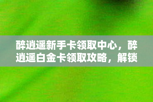 醉逍遥新手卡领取中心，醉逍遥白金卡领取攻略，解锁专属特权，畅游江湖！