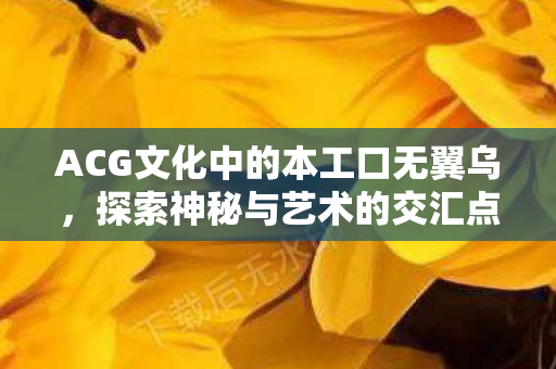ACG文化中的本工口无翼乌,探索神秘与艺术的交汇点 ACG文化中的本工口无翼乌,探索神秘与艺术的交汇点