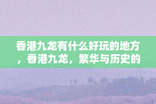 香港九龙有什么好玩的地方,香港九龙,繁华与历史的交响曲 香港九龙有什么好玩的地方,香港九龙,繁华与历史的交响曲