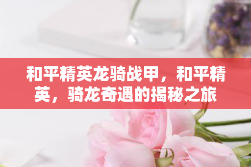 和平精英龙骑战甲,和平精英,骑龙奇遇的揭秘之旅 和平精英龙骑战甲,和平精英,骑龙奇遇的揭秘之旅