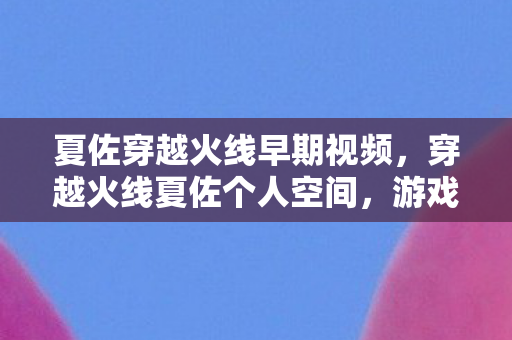 夏佐穿越火线早期视频,穿越火线夏佐个人空间,游戏与生活的交织 夏佐穿越火线早期视频,穿越火线夏佐个人空间,游戏与生活的交织