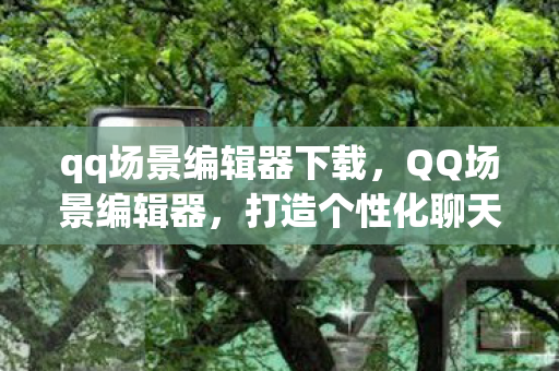 qq场景编辑器下载，QQ场景编辑器，打造个性化聊天体验