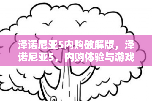 泽诺尼亚5内购破解版,泽诺尼亚5,内购体验与游戏魅力解析 泽诺尼亚5内购破解版,泽诺尼亚5,内购体验与游戏魅力解析
