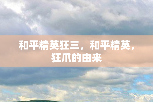 和平精英狂三,和平精英,狂爪的由来 和平精英狂三,和平精英,狂爪的由来