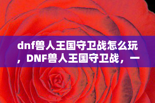 dnf兽人王国守卫战怎么玩,DNF兽人王国守卫战,一场跨越种族的战斗 dnf兽人王国守卫战怎么玩,DNF兽人王国守卫战,一场跨越种族的战斗