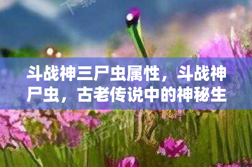 斗战神三尸虫属性，斗战神尸虫，古老传说中的神秘生物