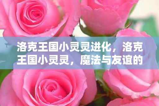 洛克王国小灵灵进化,洛克王国小灵灵,魔法与友谊的奇妙冒险 洛克王国小灵灵进化,洛克王国小灵灵,魔法与友谊的奇妙冒险