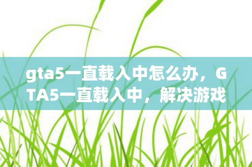 gta5一直载入中怎么办，GTA5一直载入中，解决游戏卡顿与无限加载的实用方法
