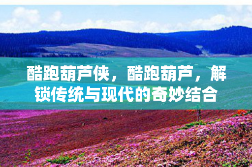 酷跑葫芦侠，酷跑葫芦，解锁传统与现代的奇妙结合