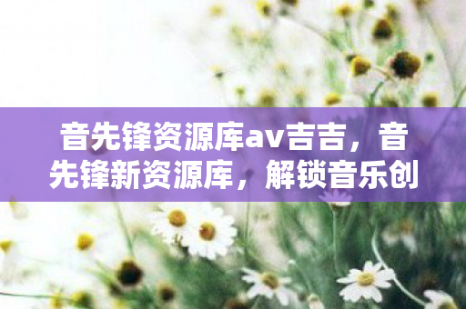 音先锋资源库av吉吉,音先锋新资源库,解锁音乐创作与学习的无限可能 音先锋资源库av吉吉,音先锋新资源库,解锁音乐创作与学习的无限可能