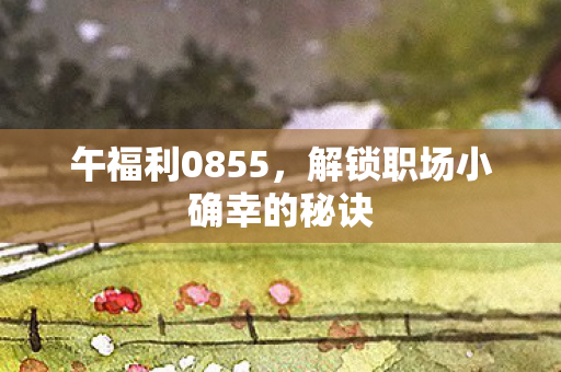 午福利0855，解锁职场小确幸的秘诀