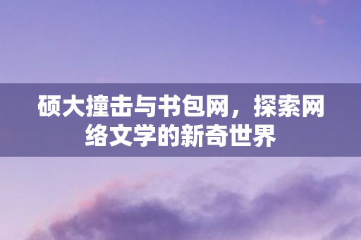 硕大撞击与书包网,探索网络文学的新奇世界 硕大撞击与书包网,探索网络文学的新奇世界