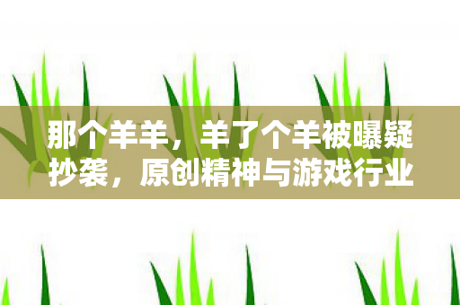 那个羊羊,羊了个羊被曝疑抄袭,原创精神与游戏行业的版权困境 那个羊羊,羊了个羊被曝疑抄袭,原创精神与游戏行业的版权困境