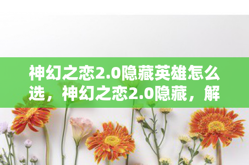 神幻之恋2.0隐藏英雄怎么选，神幻之恋2.0隐藏，解锁神秘世界的浪漫冒险