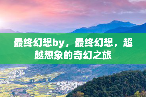 最终幻想by，最终幻想，超越想象的奇幻之旅