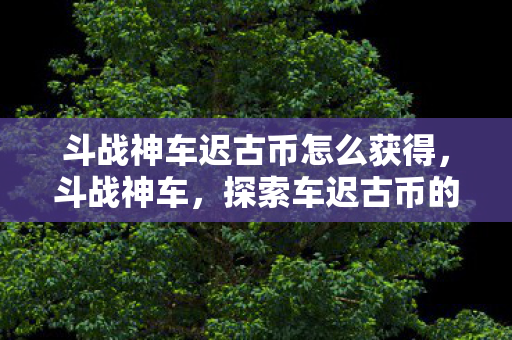 斗战神车迟古币怎么获得，斗战神车，探索车迟古币的神秘之旅