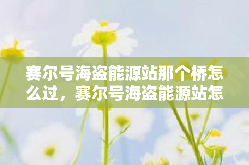 赛尔号海盗能源站那个桥怎么过，赛尔号海盗能源站怎么过去？探索神秘之旅！