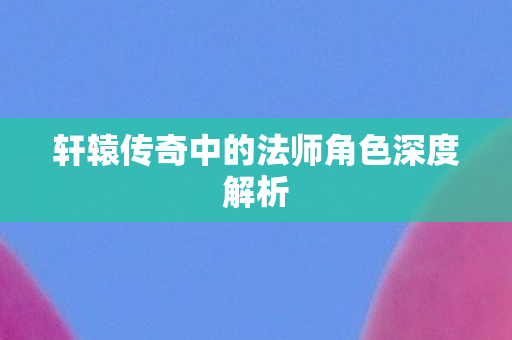 轩辕传奇中的法师角色深度解析 轩辕传奇中的法师角色深度解析