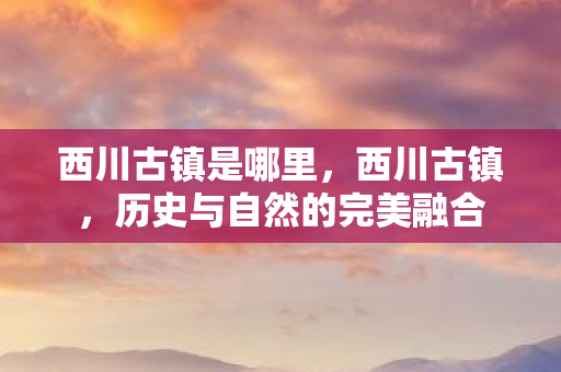西川古镇是哪里，西川古镇，历史与自然的完美融合