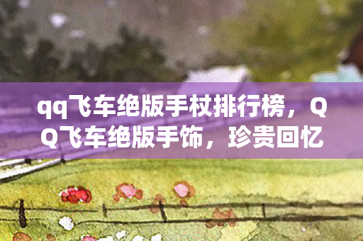 qq飞车绝版手杖排行榜，QQ飞车绝版手饰，珍贵回忆与收藏价值