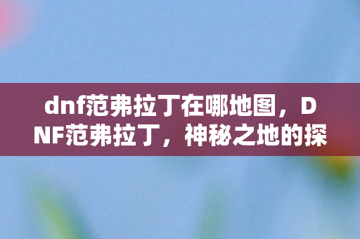 dnf范弗拉丁在哪地图,DNF范弗拉丁,神秘之地的探险与揭秘 dnf范弗拉丁在哪地图,DNF范弗拉丁,神秘之地的探险与揭秘
