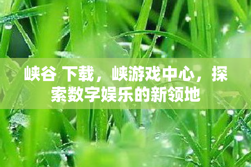 峡谷 下载,峡游戏中心,探索数字娱乐的新领地 峡谷 下载,峡游戏中心,探索数字娱乐的新领地