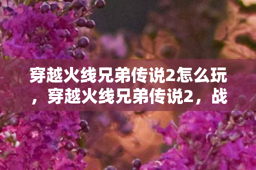 穿越火线兄弟传说2怎么玩，穿越火线兄弟传说2，战火重燃的传奇
