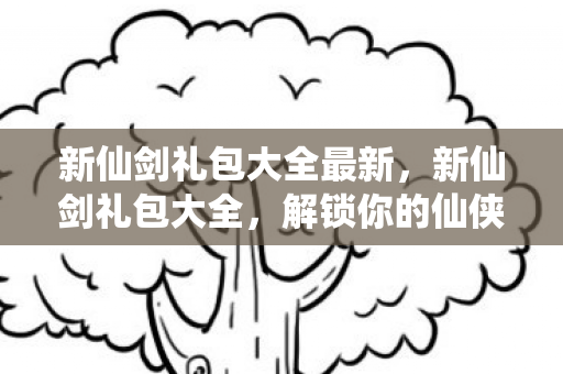新仙剑礼包大全最新,新仙剑礼包大全,解锁你的仙侠之旅 新仙剑礼包大全最新,新仙剑礼包大全,解锁你的仙侠之旅
