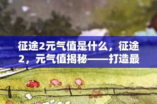征途2元气值是什么,征途2,元气值揭秘——打造最强角色的关键 征途2元气值是什么,征途2,元气值揭秘——打造最强角色的关键