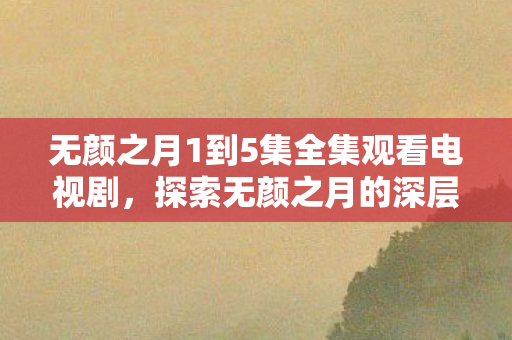 无颜之月1到5集全集观看电视剧,探索无颜之月的深层含义与艺术魅力 无颜之月1到5集全集观看电视剧,探索无颜之月的深层含义与艺术魅力