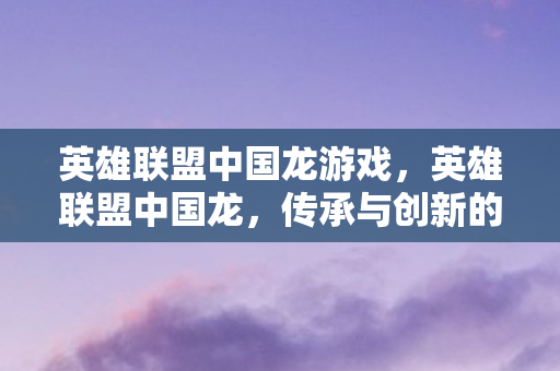 英雄联盟中国龙游戏，英雄联盟中国龙，传承与创新的电竞传奇
