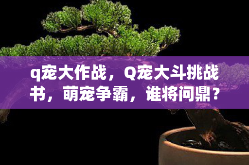 q宠大作战，Q宠大斗挑战书，萌宠争霸，谁将问鼎？