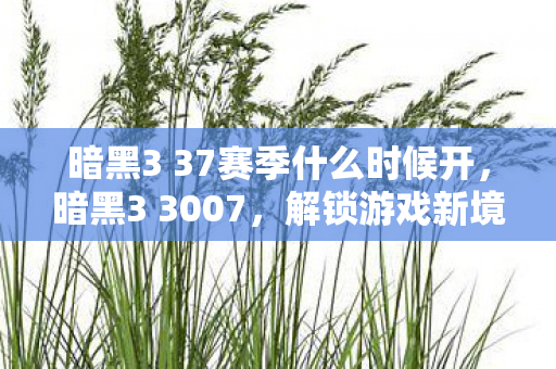 暗黑3 37赛季什么时候开,暗黑3 3007,解锁游戏新境界,探索未知的挑战 暗黑3 37赛季什么时候开,暗黑3 3007,解锁游戏新境界,探索未知的挑战