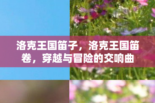 洛克王国笛子,洛克王国笛卷,穿越与冒险的交响曲 洛克王国笛子,洛克王国笛卷,穿越与冒险的交响曲