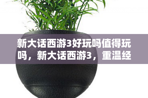 新大话西游3好玩吗值得玩吗,新大话西游3,重温经典,再续前缘 新大话西游3好玩吗值得玩吗,新大话西游3,重温经典,再续前缘